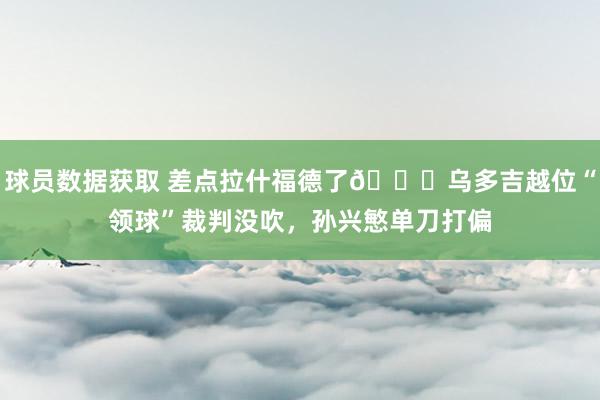 球员数据获取 差点拉什福德了😅乌多吉越位“领球”裁判没吹，孙兴慜单刀打偏