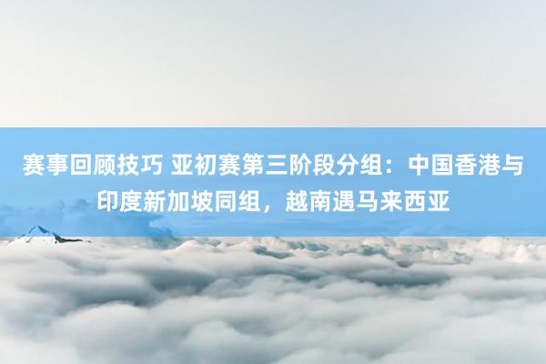 赛事回顾技巧 亚初赛第三阶段分组：中国香港与印度新加坡同组，越南遇马来西亚