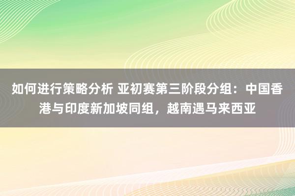 如何进行策略分析 亚初赛第三阶段分组：中国香港与印度新加坡同组，越南遇马来西亚