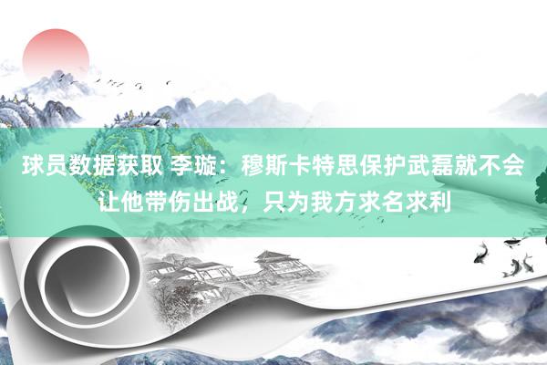 球员数据获取 李璇：穆斯卡特思保护武磊就不会让他带伤出战，只为我方求名求利