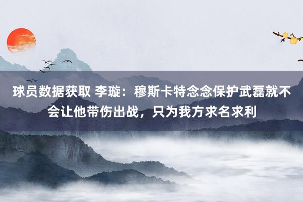 球员数据获取 李璇：穆斯卡特念念保护武磊就不会让他带伤出战，只为我方求名求利