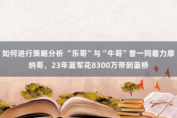 如何进行策略分析 “乐哥”与“牛哥”曾一同着力摩纳哥，23年蓝军花8300万带到蓝桥