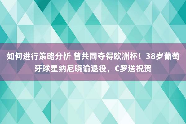 如何进行策略分析 曾共同夺得欧洲杯！38岁葡萄牙球星纳尼晓谕退役，C罗送祝贺