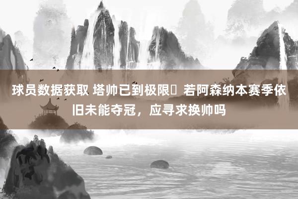 球员数据获取 塔帅已到极限❓若阿森纳本赛季依旧未能夺冠，应寻求换帅吗