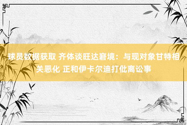 球员数据获取 齐体谈旺达窘境：与现对象甘特相关恶化 正和伊卡尔迪打仳离讼事