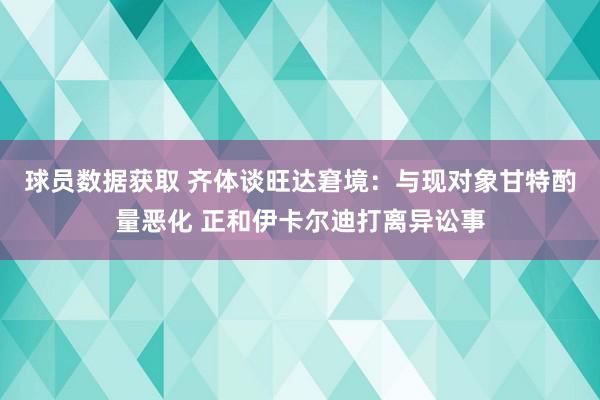 球员数据获取 齐体谈旺达窘境：与现对象甘特酌量恶化 正和伊卡尔迪打离异讼事