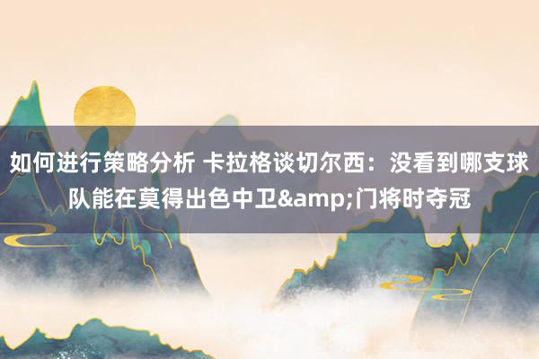 如何进行策略分析 卡拉格谈切尔西：没看到哪支球队能在莫得出色中卫&门将时夺冠