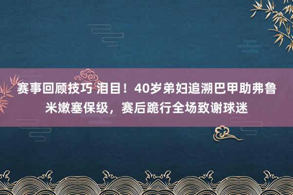 赛事回顾技巧 泪目！40岁弟妇追溯巴甲助弗鲁米嫩塞保级，赛后跪行全场致谢球迷