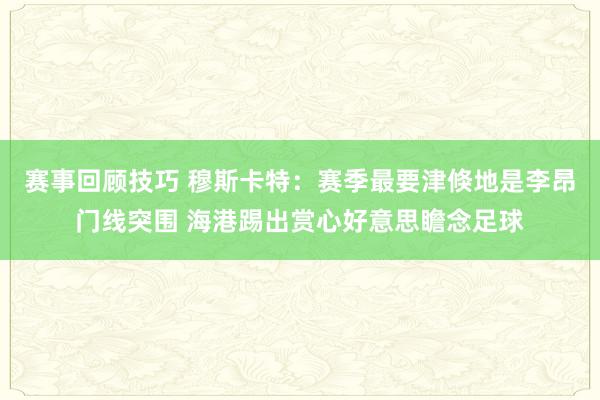 赛事回顾技巧 穆斯卡特：赛季最要津倏地是李昂门线突围 海港踢出赏心好意思瞻念足球