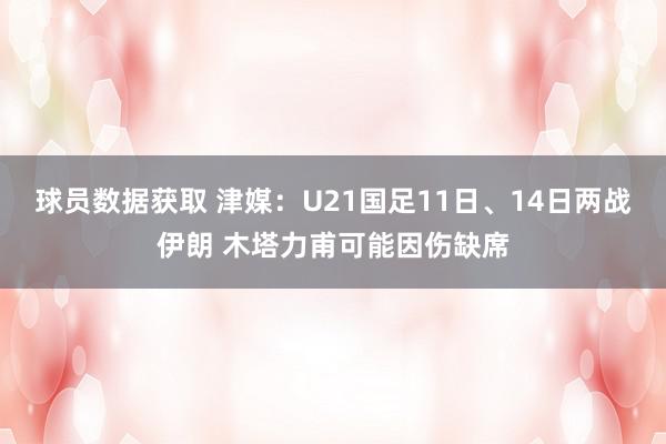 球员数据获取 津媒：U21国足11日、14日两战伊朗 木塔力甫可能因伤缺席