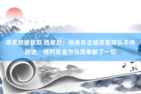 球员数据获取 西蒙尼：绝杀非正值而是球队不休前进，格列兹曼为马竞奉献了一切