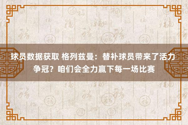 球员数据获取 格列兹曼：替补球员带来了活力 争冠？咱们会全力赢下每一场比赛