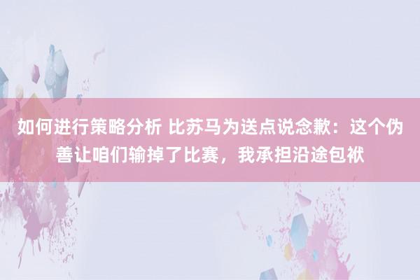 如何进行策略分析 比苏马为送点说念歉：这个伪善让咱们输掉了比赛，我承担沿途包袱