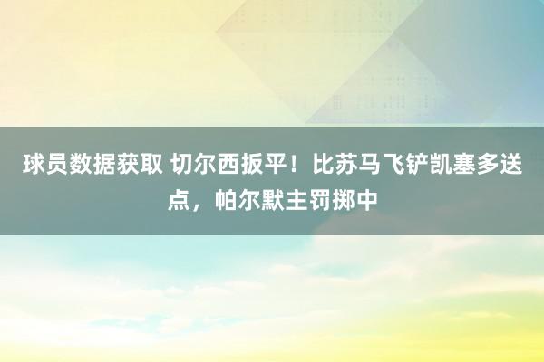 球员数据获取 切尔西扳平！比苏马飞铲凯塞多送点，帕尔默主罚掷中