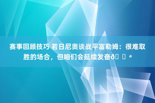 赛事回顾技巧 若日尼奥谈战平富勒姆：很难取胜的场合，但咱们会延续发奋💪