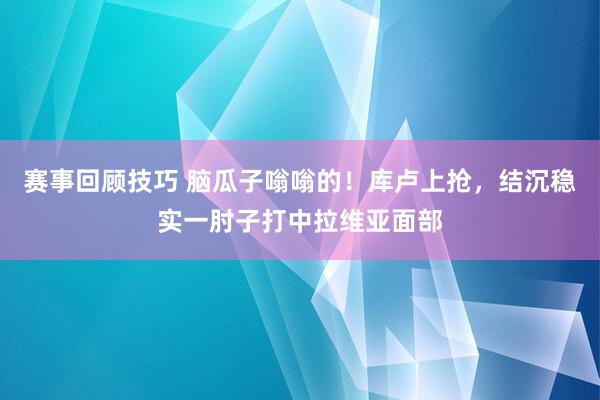 赛事回顾技巧 脑瓜子嗡嗡的！库卢上抢，结沉稳实一肘子打中拉维亚面部