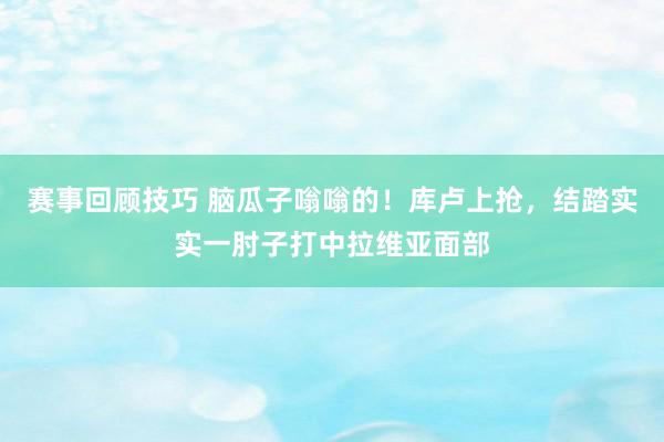 赛事回顾技巧 脑瓜子嗡嗡的！库卢上抢，结踏实实一肘子打中拉维亚面部