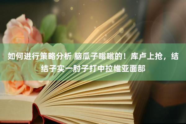 如何进行策略分析 脑瓜子嗡嗡的！库卢上抢，结结子实一肘子打中拉维亚面部