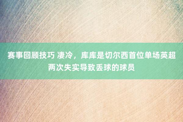 赛事回顾技巧 凄冷，库库是切尔西首位单场英超两次失实导致丢球的球员