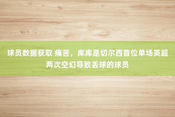 球员数据获取 痛苦，库库是切尔西首位单场英超两次空幻导致丢球的球员