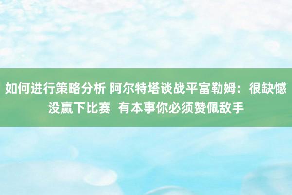 如何进行策略分析 阿尔特塔谈战平富勒姆：很缺憾没赢下比赛  有本事你必须赞佩敌手