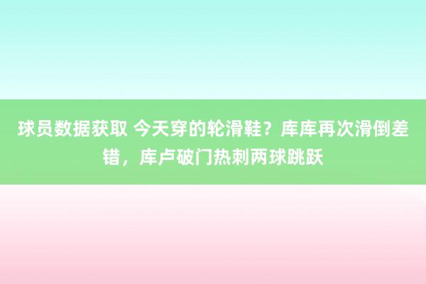 球员数据获取 今天穿的轮滑鞋？库库再次滑倒差错，库卢破门热刺两球跳跃