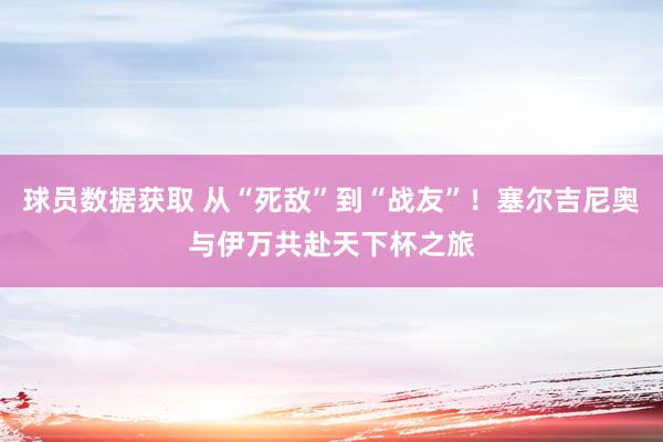 球员数据获取 从“死敌”到“战友”！塞尔吉尼奥与伊万共赴天下杯之旅