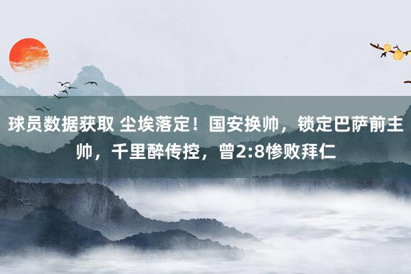 球员数据获取 尘埃落定！国安换帅，锁定巴萨前主帅，千里醉传控，曾2:8惨败拜仁