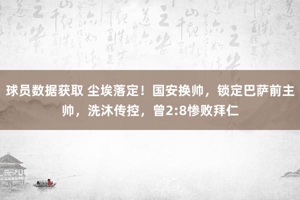 球员数据获取 尘埃落定！国安换帅，锁定巴萨前主帅，洗沐传控，曾2:8惨败拜仁