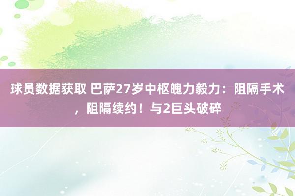 球员数据获取 巴萨27岁中枢魄力毅力：阻隔手术，阻隔续约！与2巨头破碎