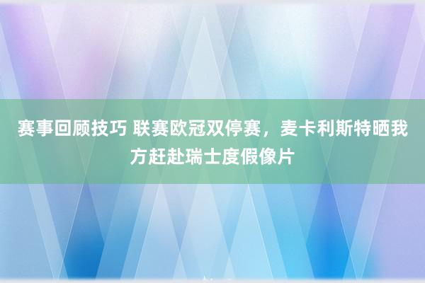 赛事回顾技巧 联赛欧冠双停赛，麦卡利斯特晒我方赶赴瑞士度假像片